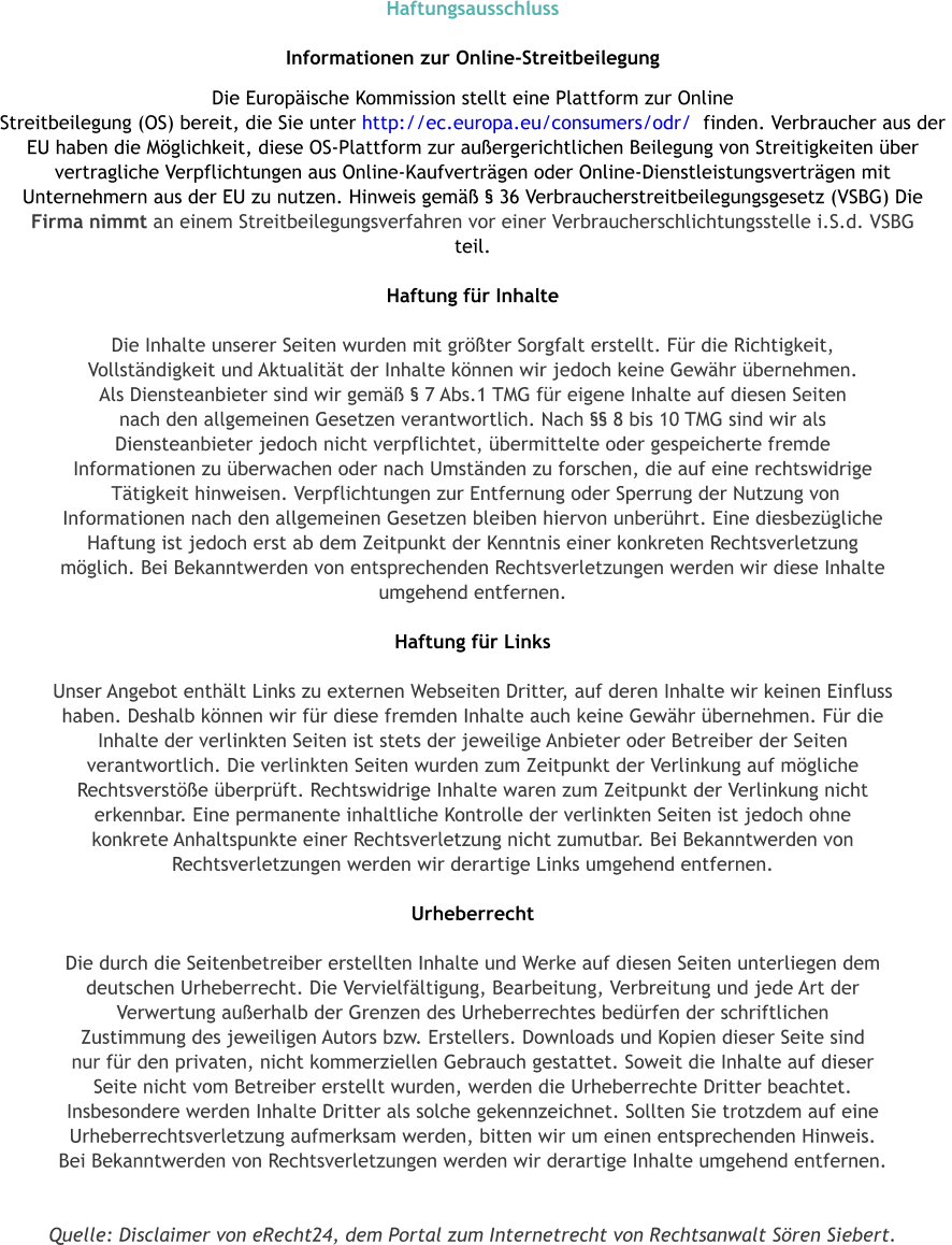 Haftungsausschluss  Informationen zur Online-Streitbeilegung  Die Europische Kommission stellt eine Plattform zur Online  Streitbeilegung (OS) bereit, die Sie unter http://ec.europa.eu/consumers/odr/  finden. Verbraucher aus der  EU haben die Mglichkeit, diese OS-Plattform zur auergerichtlichen Beilegung von Streitigkeiten ber  vertragliche Verpflichtungen aus Online-Kaufvertrgen oder Online-Dienstleistungsvertrgen mit  Unternehmern aus der EU zu nutzen. Hinweis gem  36 Verbraucherstreitbeilegungsgesetz (VSBG) Die  Firma nimmt an einem Streitbeilegungsverfahren vor einer Verbraucherschlichtungsstelle i.S.d. VSBG  teil.  Haftung fr Inhalte  Die Inhalte unserer Seiten wurden mit grter Sorgfalt erstellt. Fr die Richtigkeit,  Vollstndigkeit und Aktualitt der Inhalte knnen wir jedoch keine Gewhr bernehmen.  Als Diensteanbieter sind wir gem  7 Abs.1 TMG fr eigene Inhalte auf diesen Seiten  nach den allgemeinen Gesetzen verantwortlich. Nach  8 bis 10 TMG sind wir als  Diensteanbieter jedoch nicht verpflichtet, bermittelte oder gespeicherte fremde  Informationen zu berwachen oder nach Umstnden zu forschen, die auf eine rechtswidrige  Ttigkeit hinweisen. Verpflichtungen zur Entfernung oder Sperrung der Nutzung von  Informationen nach den allgemeinen Gesetzen bleiben hiervon unberhrt. Eine diesbezgliche  Haftung ist jedoch erst ab dem Zeitpunkt der Kenntnis einer konkreten Rechtsverletzung  mglich. Bei Bekanntwerden von entsprechenden Rechtsverletzungen werden wir diese Inhalte  umgehend entfernen.  Haftung fr Links  Unser Angebot enthlt Links zu externen Webseiten Dritter, auf deren Inhalte wir keinen Einfluss  haben. Deshalb knnen wir fr diese fremden Inhalte auch keine Gewhr bernehmen. Fr die  Inhalte der verlinkten Seiten ist stets der jeweilige Anbieter oder Betreiber der Seiten  verantwortlich. Die verlinkten Seiten wurden zum Zeitpunkt der Verlinkung auf mgliche  Rechtsverste berprft. Rechtswidrige Inhalte waren zum Zeitpunkt der Verlinkung nicht  erkennbar. Eine permanente inhaltliche Kontrolle der verlinkten Seiten ist jedoch ohne  konkrete Anhaltspunkte einer Rechtsverletzung nicht zumutbar. Bei Bekanntwerden von  Rechtsverletzungen werden wir derartige Links umgehend entfernen.  Urheberrecht  Die durch die Seitenbetreiber erstellten Inhalte und Werke auf diesen Seiten unterliegen dem  deutschen Urheberrecht. Die Vervielfltigung, Bearbeitung, Verbreitung und jede Art der  Verwertung auerhalb der Grenzen des Urheberrechtes bedrfen der schriftlichen  Zustimmung des jeweiligen Autors bzw. Erstellers. Downloads und Kopien dieser Seite sind  nur fr den privaten, nicht kommerziellen Gebrauch gestattet. Soweit die Inhalte auf dieser  Seite nicht vom Betreiber erstellt wurden, werden die Urheberrechte Dritter beachtet.  Insbesondere werden Inhalte Dritter als solche gekennzeichnet. Sollten Sie trotzdem auf eine  Urheberrechtsverletzung aufmerksam werden, bitten wir um einen entsprechenden Hinweis.  Bei Bekanntwerden von Rechtsverletzungen werden wir derartige Inhalte umgehend entfernen.   Quelle: Disclaimer von eRecht24, dem Portal zum Internetrecht von Rechtsanwalt Sren Siebert.